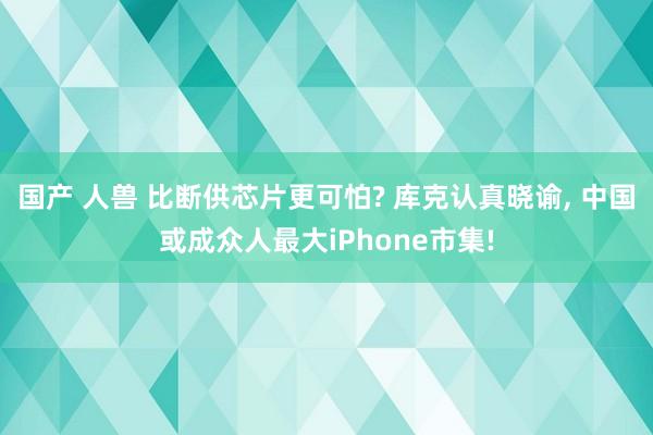 国产 人兽 比断供芯片更可怕? 库克认真晓谕， 中国或成众人最大iPhone市集!