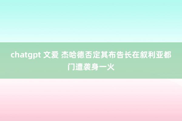 chatgpt 文爱 杰哈德否定其布告长在叙利亚都门遭袭身一火