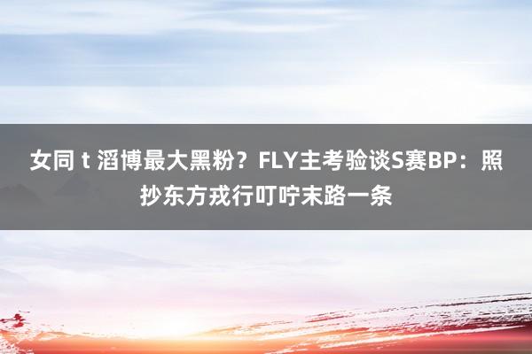 女同 t 滔博最大黑粉？FLY主考验谈S赛BP：照抄东方戎行叮咛末路一条