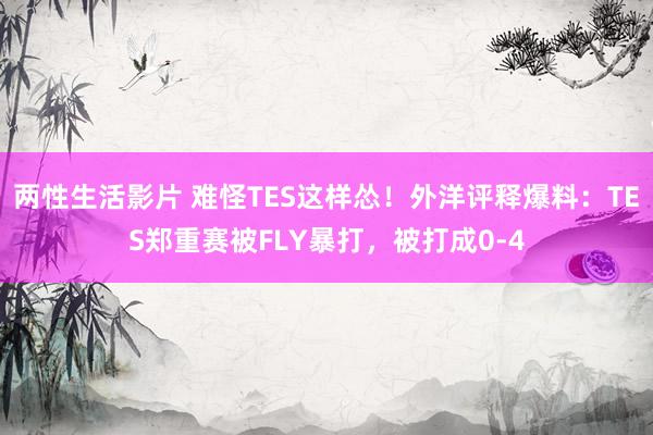 两性生活影片 难怪TES这样怂！外洋评释爆料：TES郑重赛被FLY暴打，被打成0-4