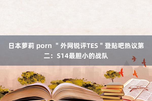 日本萝莉 porn ＂外网锐评TES＂登贴吧热议第二：S14最胆小的战队