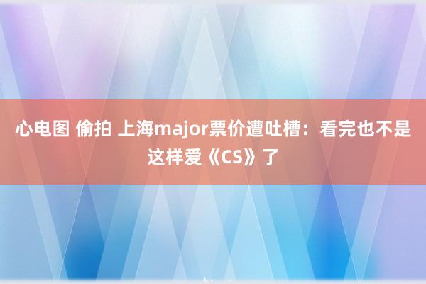 心电图 偷拍 上海major票价遭吐槽：看完也不是这样爱《CS》了