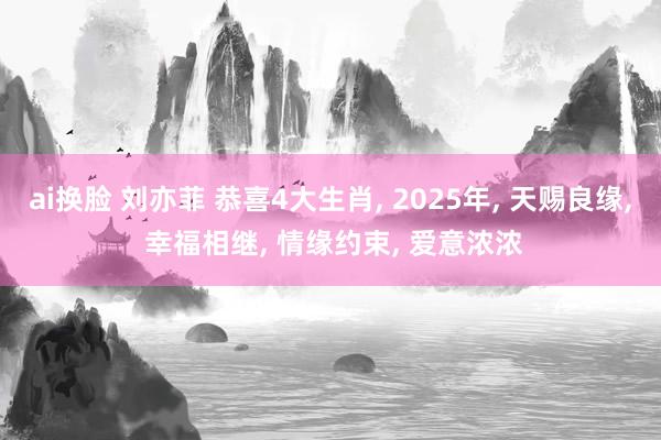 ai换脸 刘亦菲 恭喜4大生肖， 2025年， 天赐良缘， 幸福相继， 情缘约束， 爱意浓浓