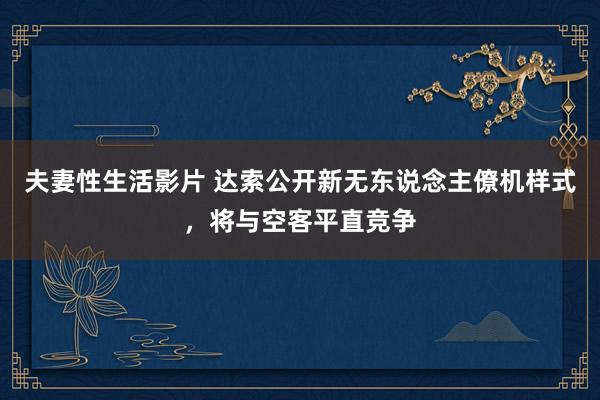 夫妻性生活影片 达索公开新无东说念主僚机样式，将与空客平直竞争