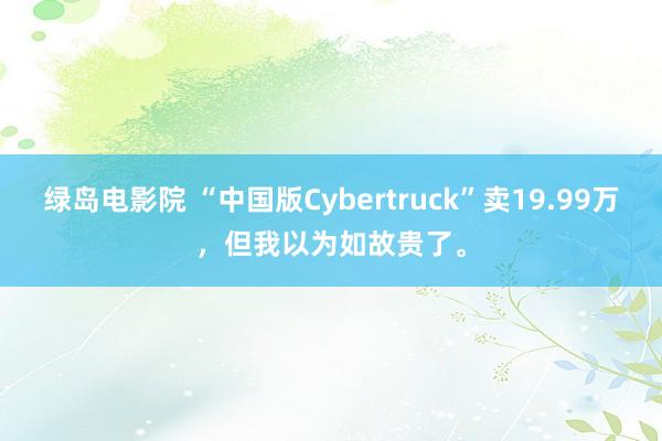 绿岛电影院 “中国版Cybertruck”卖19.99万，但我以为如故贵了。