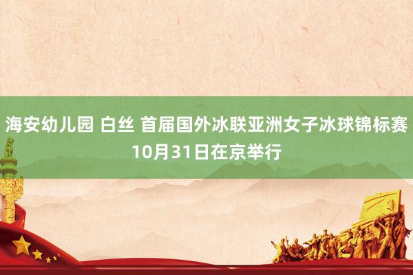 海安幼儿园 白丝 首届国外冰联亚洲女子冰球锦标赛10月31日在京举行