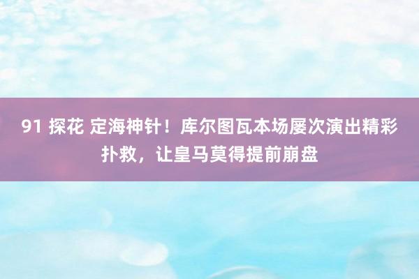 91 探花 定海神针！库尔图瓦本场屡次演出精彩扑救，让皇马莫得提前崩盘