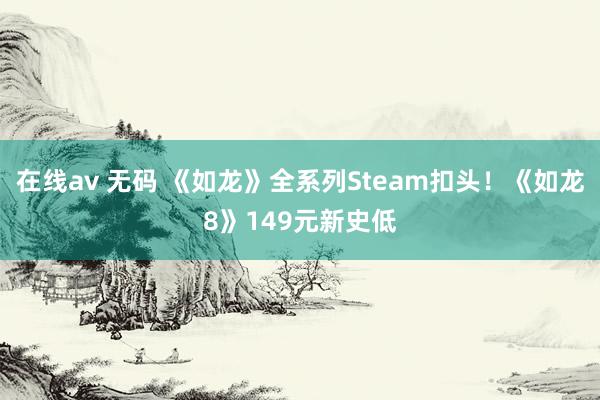 在线av 无码 《如龙》全系列Steam扣头！《如龙8》149元新史低