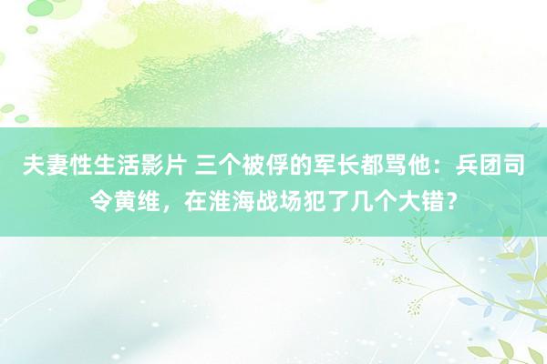 夫妻性生活影片 三个被俘的军长都骂他：兵团司令黄维，在淮海战场犯了几个大错？