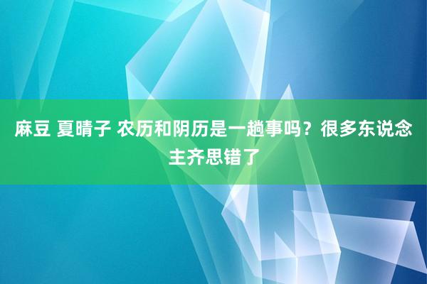 麻豆 夏晴子 农历和阴历是一趟事吗？很多东说念主齐思错了