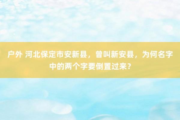 户外 河北保定市安新县，曾叫新安县，为何名字中的两个字要倒置过来？