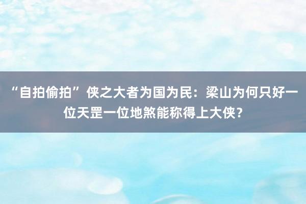 “自拍偷拍” 侠之大者为国为民：梁山为何只好一位天罡一位地煞能称得上大侠？