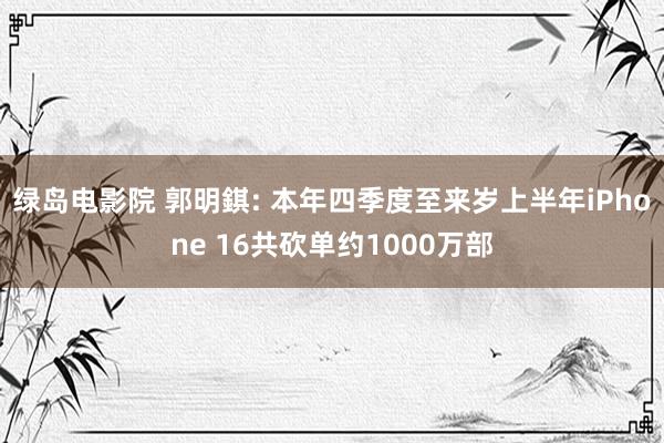 绿岛电影院 郭明錤: 本年四季度至来岁上半年iPhone 16共砍单约1000万部