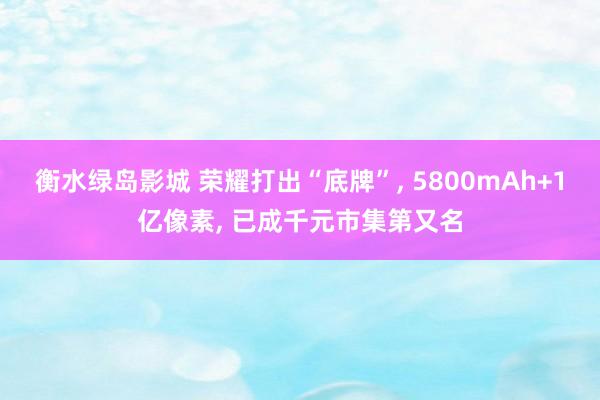 衡水绿岛影城 荣耀打出“底牌”， 5800mAh+1亿像素， 已成千元市集第又名