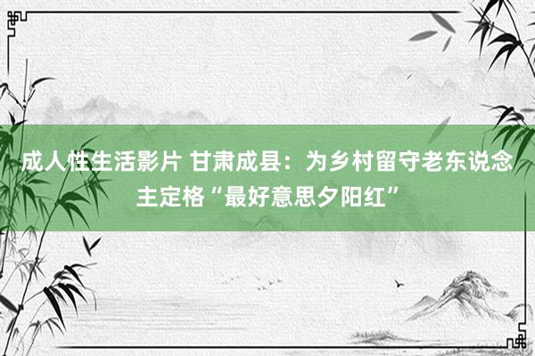 成人性生活影片 甘肃成县：为乡村留守老东说念主定格“最好意思夕阳红”