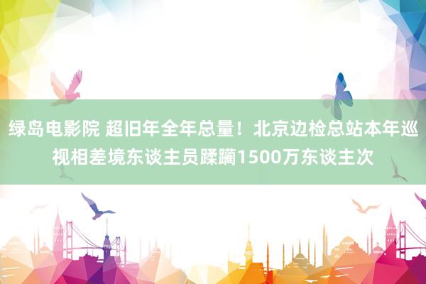 绿岛电影院 超旧年全年总量！北京边检总站本年巡视相差境东谈主员蹂躏1500万东谈主次