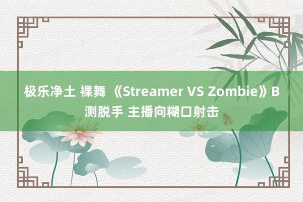 极乐净土 裸舞 《Streamer VS Zombie》B测脱手 主播向糊口射击