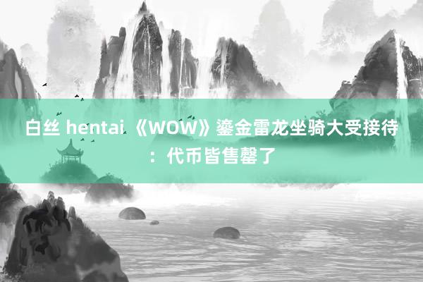 白丝 hentai 《WOW》鎏金雷龙坐骑大受接待：代币皆售罄了