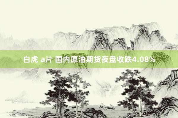 白虎 a片 国内原油期货夜盘收跌4.08%