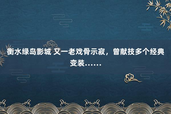 衡水绿岛影城 又一老戏骨示寂，曾献技多个经典变装……