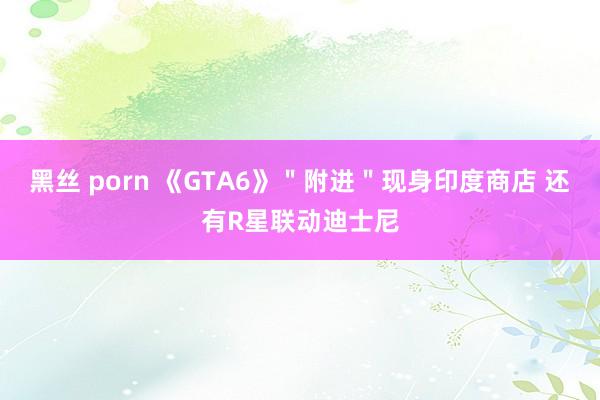 黑丝 porn 《GTA6》＂附进＂现身印度商店 还有R星联动迪士尼