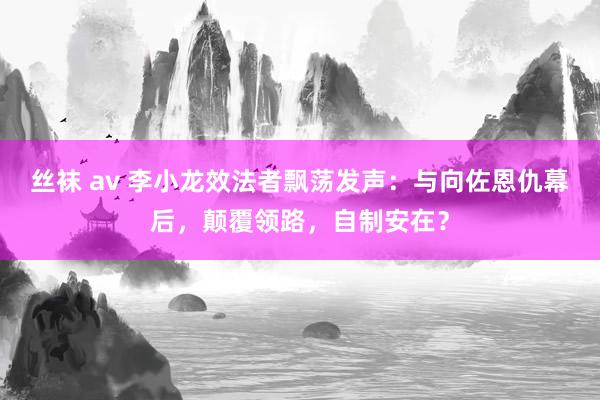 丝袜 av 李小龙效法者飘荡发声：与向佐恩仇幕后，颠覆领路，自制安在？