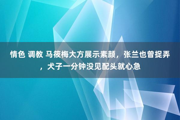 情色 调教 马筱梅大方展示素颜，张兰也曾捉弄，犬子一分钟没见配头就心急