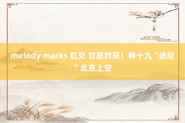 melody marks 肛交 甘愿时辰！神十九“途经”北京上空