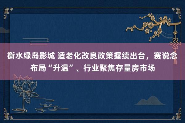 衡水绿岛影城 适老化改良政策握续出台，赛说念布局“升温”、行业聚焦存量房市场