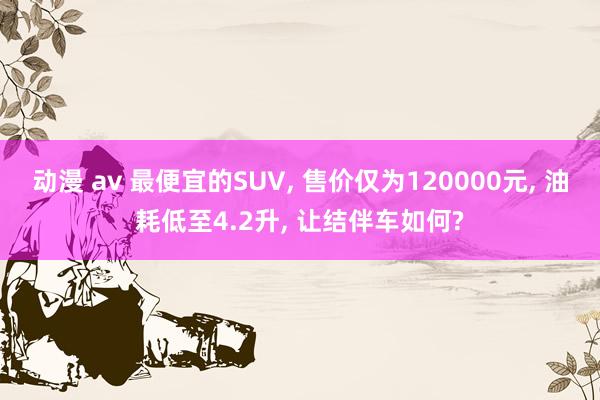 动漫 av 最便宜的SUV， 售价仅为120000元， 油耗低至4.2升， 让结伴车如何?