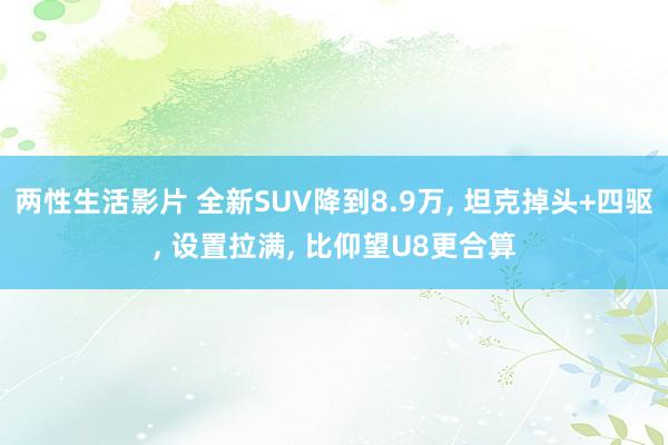 两性生活影片 全新SUV降到8.9万， 坦克掉头+四驱， 设置拉满， 比仰望U8更合算