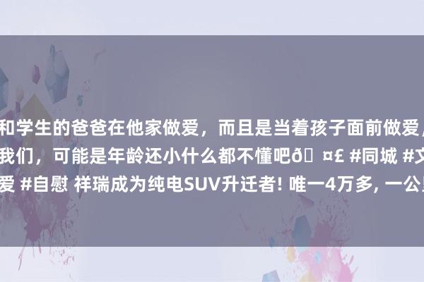 和学生的爸爸在他家做爱，而且是当着孩子面前做爱，太刺激了，孩子完全不看我们，可能是年龄还小什么都不懂吧🤣 #同城 #文爱 #自慰 祥瑞成为纯电SUV升迁者! 唯一4万多， 一公里不到1毛， 续航301公里