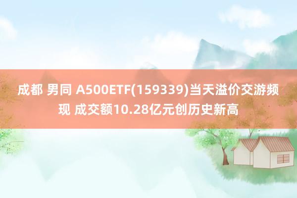 成都 男同 A500ETF(159339)当天溢价交游频现 成交额10.28亿元创历史新高