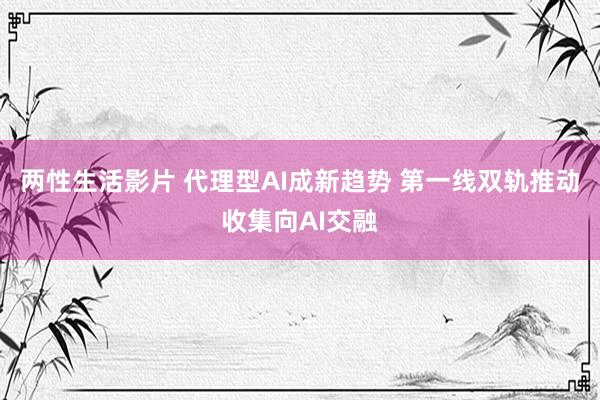 两性生活影片 代理型AI成新趋势 第一线双轨推动收集向AI交融