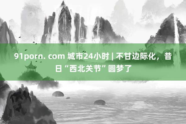 91porn. com 城市24小时 | 不甘边际化，昔日“西北关节”圆梦了