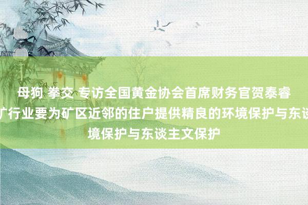 母狗 拳交 专访全国黄金协会首席财务官贺泰睿：全球采矿行业要为矿区近邻的住户提供精良的环境保护与东谈主文保护