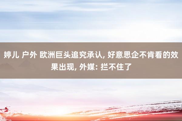 婷儿 户外 欧洲巨头追究承认， 好意思企不肯看的效果出现， 外媒: 拦不住了