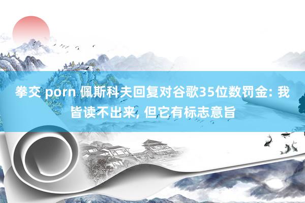 拳交 porn 佩斯科夫回复对谷歌35位数罚金: 我皆读不出来， 但它有标志意旨