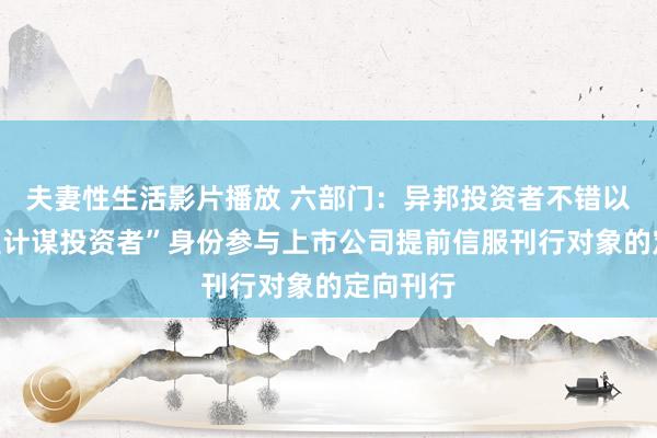 夫妻性生活影片播放 六部门：异邦投资者不错以“境表里计谋投资者”身份参与上市公司提前信服刊行对象的定向刊行