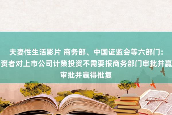 夫妻性生活影片 商务部、中国证监会等六部门：番邦投资者对上市公司计策投资不需要报商务部门审批并赢得批复