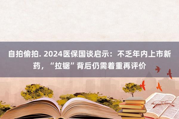 自拍偷拍. 2024医保国谈启示：不乏年内上市新药，“拉锯”背后仍需着重再评价