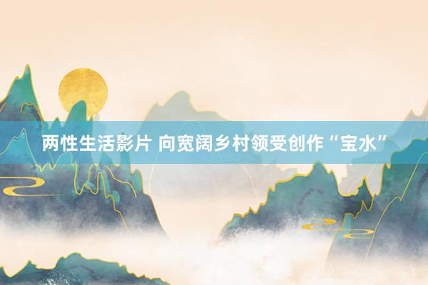 两性生活影片 向宽阔乡村领受创作“宝水”