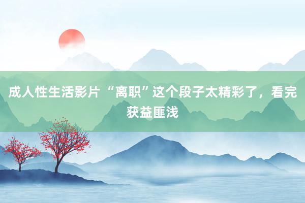 成人性生活影片 “离职”这个段子太精彩了，看完获益匪浅