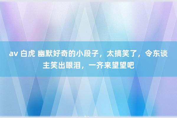 av 白虎 幽默好奇的小段子，太搞笑了，令东谈主笑出眼泪，一齐来望望吧