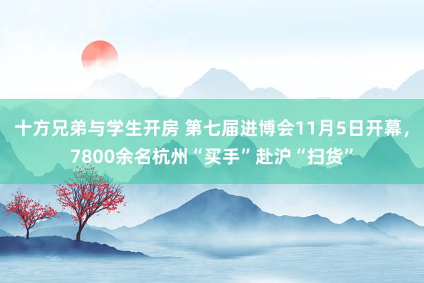 十方兄弟与学生开房 第七届进博会11月5日开幕，7800余名杭州“买手”赴沪“扫货”