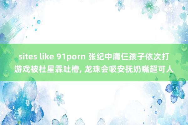 sites like 91porn 张纪中庸仨孩子依次打游戏被杜星霖吐槽， 龙珠会吸安抚奶嘴超可人