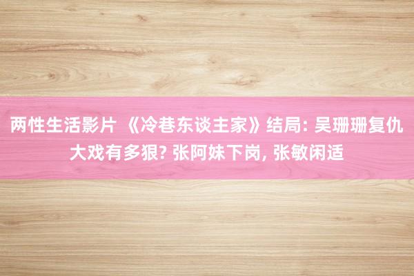 两性生活影片 《冷巷东谈主家》结局: 吴珊珊复仇大戏有多狠? 张阿妹下岗， 张敏闲适