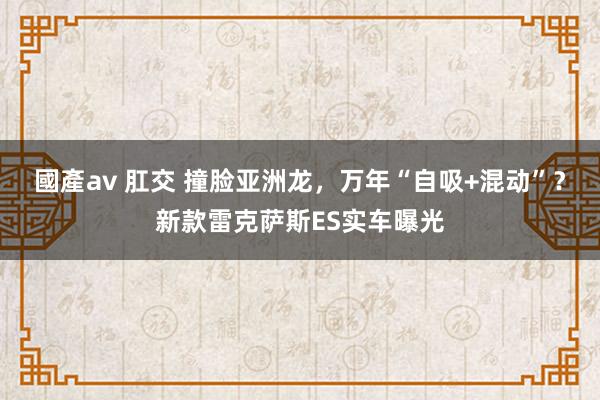 國產av 肛交 撞脸亚洲龙，万年“自吸+混动”？新款雷克萨斯ES实车曝光