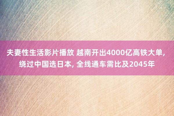 夫妻性生活影片播放 越南开出4000亿高铁大单， 绕过中国选日本， 全线通车需比及2045年