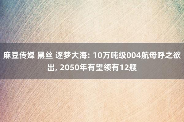 麻豆传媒 黑丝 逐梦大海: 10万吨级004航母呼之欲出， 2050年有望领有12艘